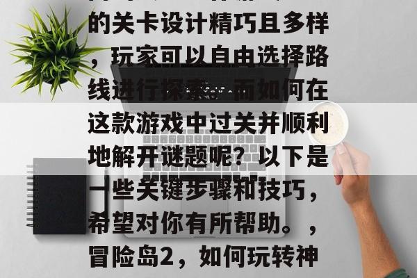冒险岛2是一款十分热门的大型动作游戏。它的关卡设计精巧且多样,玩家可以自由选择路线进行探索。而如何在这款游戏中过关并顺利地解开谜题呢?以下是一些关键步骤和技巧,希望对你有所帮助。,冒险岛2,如何玩转神秘关卡,顺利解谜,轻松过关! 冒险岛2是一款十分热门的大型动作游戏。它的关卡设计精巧且多样,玩家可以自由选择路线进行探索。而如何在这款游戏中过关并顺利地解开谜题呢?以下是一些关键步骤和技巧,希望对你有所帮助。,冒险岛2,如何玩转神秘关卡,顺利解谜,轻松过关!