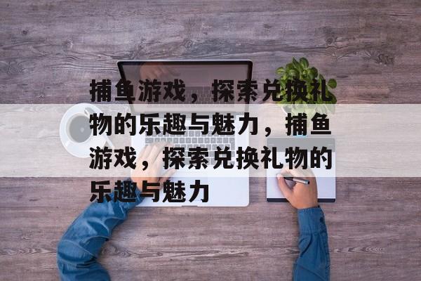 捕鱼游戏,探索兑换礼物的乐趣与魅力,捕鱼游戏,探索兑换礼物的乐趣与魅力 捕鱼游戏,探索兑换礼物的乐趣与魅力,捕鱼游戏,探索兑换礼物的乐趣与魅力