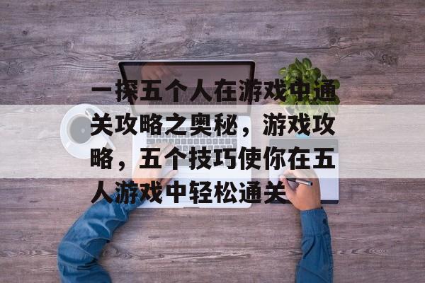 一探五个人在游戏中通关攻略之奥秘,游戏攻略,五个技巧使你在五人游戏中轻松通关 一探五个人在游戏中通关攻略之奥秘,游戏攻略,五个技巧使你在五人游戏中轻松通关
