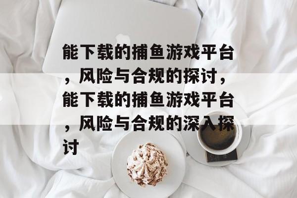 能下载的捕鱼游戏平台，风险与合规的探讨，能下载的捕鱼游戏平台，风险与合规的深入探讨
