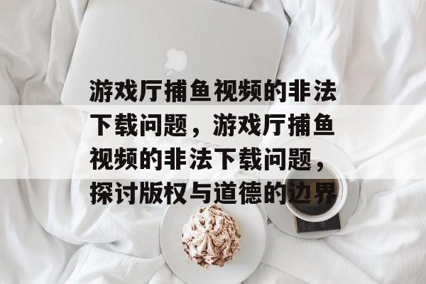 游戏厅捕鱼视频的非法下载问题,游戏厅捕鱼视频的非法下载问题,探讨版权与道德的边界 游戏厅捕鱼视频的非法下载问题,游戏厅捕鱼视频的非法下载问题,探讨版权与道德的边界