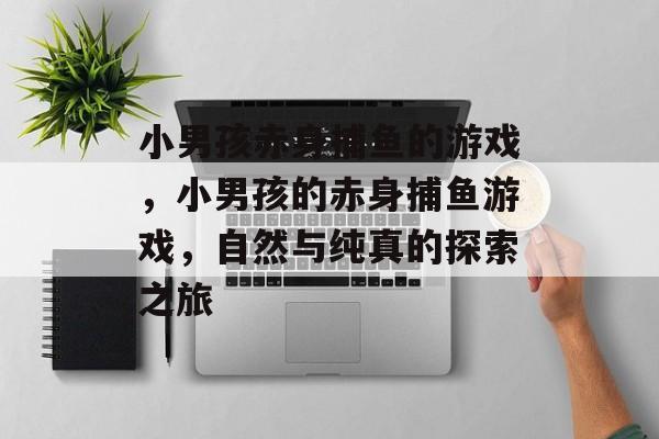小男孩赤身捕鱼的游戏,小男孩的赤身捕鱼游戏,自然与纯真的探索之旅 小男孩赤身捕鱼的游戏,小男孩的赤身捕鱼游戏,自然与纯真的探索之旅