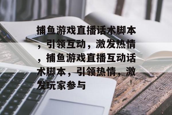 捕鱼游戏直播话术脚本,引领互动,激发热情,捕鱼游戏直播互动话术脚本,引领热情,激发玩家参与 捕鱼游戏直播话术脚本,引领互动,激发热情,捕鱼游戏直播互动话术脚本,引领热情,激发玩家参与