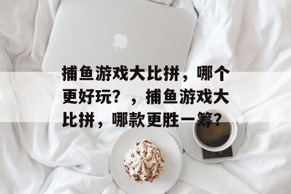 捕鱼游戏大比拼,哪个更好玩?,捕鱼游戏大比拼,哪款更胜一筹? 捕鱼游戏大比拼,哪个更好玩?,捕鱼游戏大比拼,哪款更胜一筹?