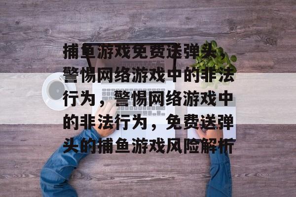 捕鱼游戏免费送弹头,警惕网络游戏中的非法行为,警惕网络游戏中的非法行为,免费送弹头的捕鱼游戏风险解析 捕鱼游戏免费送弹头,警惕网络游戏中的非法行为,警惕网络游戏中的非法行为,免费送弹头的捕鱼游戏风险解析
