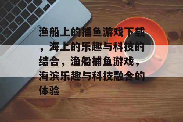 渔船上的捕鱼游戏下载,海上的乐趣与科技的结合,渔船捕鱼游戏,海滨乐趣与科技融合的体验 渔船上的捕鱼游戏下载,海上的乐趣与科技的结合,渔船捕鱼游戏,海滨乐趣与科技融合的体验