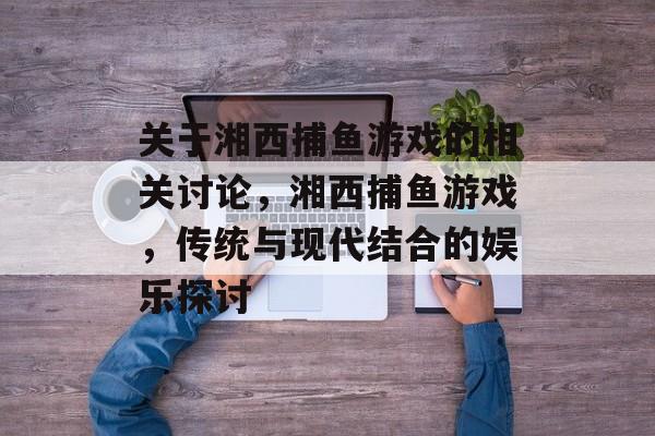 关于湘西捕鱼游戏的相关讨论,湘西捕鱼游戏,传统与现代结合的娱乐探讨 关于湘西捕鱼游戏的相关讨论,湘西捕鱼游戏,传统与现代结合的娱乐探讨
