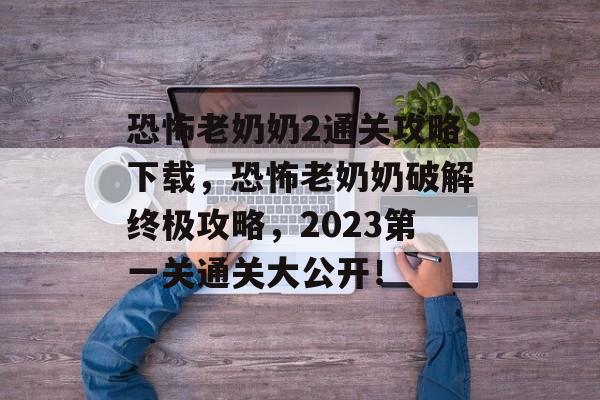 恐怖老奶奶2通关攻略下载,恐怖老奶奶破解终极攻略,2023第一关通关大公开! 恐怖老奶奶2通关攻略下载,恐怖老奶奶破解终极攻略,2023第一关通关大公开!