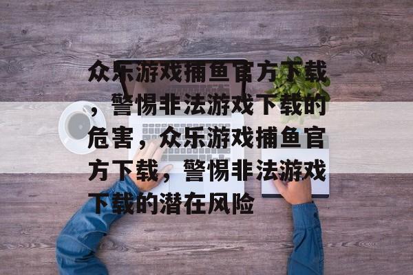 众乐游戏捕鱼官方下载,警惕非法游戏下载的危害,众乐游戏捕鱼官方下载,警惕非法游戏下载的潜在风险 众乐游戏捕鱼官方下载,警惕非法游戏下载的危害,众乐游戏捕鱼官方下载,警惕非法游戏下载的潜在风险