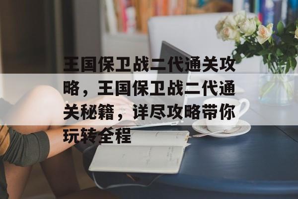 王国保卫战二代通关攻略，王国保卫战二代通关秘籍，详尽攻略带你玩转全程