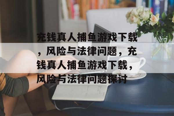 充钱真人捕鱼游戏下载,风险与法律问题,充钱真人捕鱼游戏下载,风险与法律问题探讨 充钱真人捕鱼游戏下载,风险与法律问题,充钱真人捕鱼游戏下载,风险与法律问题探讨