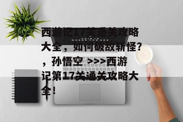 西游记17关通关攻略大全，如何破敌斩怪？，孙悟空 >>>西游记第17关通关攻略大全！
