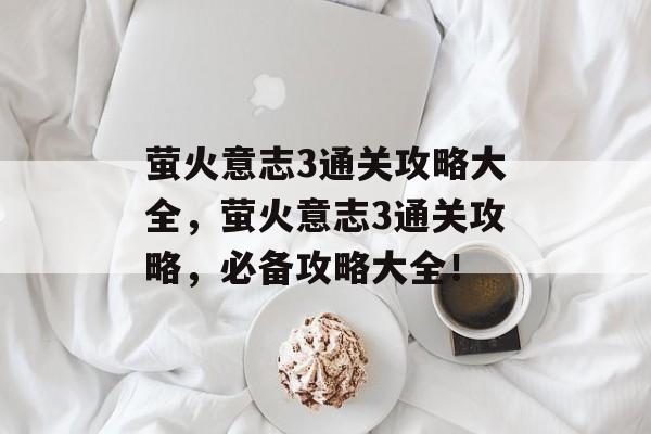 萤火意志3通关攻略大全,萤火意志3通关攻略,必备攻略大全! 萤火意志3通关攻略大全,萤火意志3通关攻略,必备攻略大全!