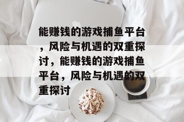 能赚钱的游戏捕鱼平台,风险与机遇的双重探讨,能赚钱的游戏捕鱼平台,风险与机遇的双重探讨 能赚钱的游戏捕鱼平台,风险与机遇的双重探讨,能赚钱的游戏捕鱼平台,风险与机遇的双重探讨