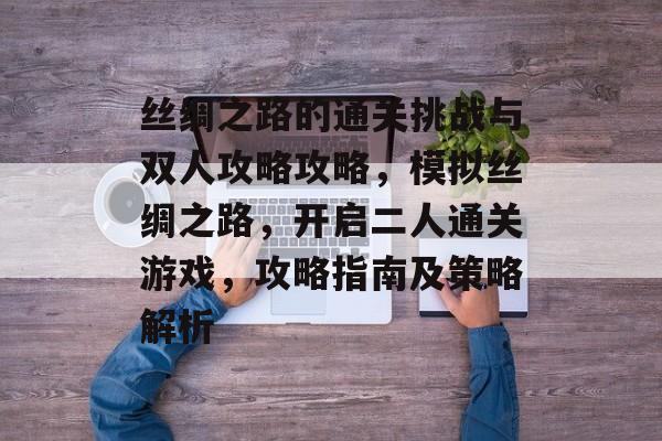 丝绸之路的通关挑战与双人攻略攻略,模拟丝绸之路,开启二人通关游戏,攻略指南及策略解析 丝绸之路的通关挑战与双人攻略攻略,模拟丝绸之路,开启二人通关游戏,攻略指南及策略解析