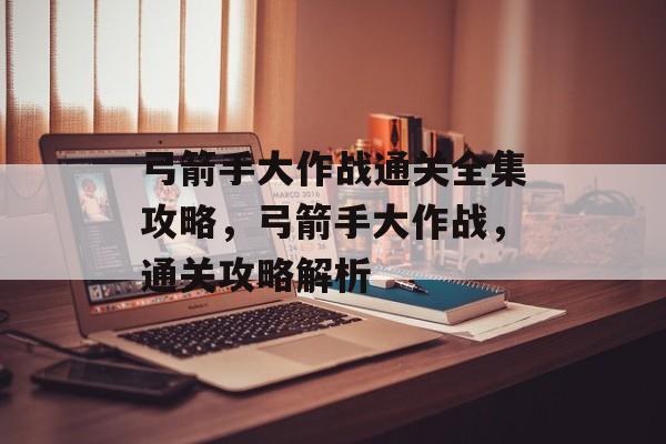 弓箭手大作战通关全集攻略,弓箭手大作战,通关攻略解析 弓箭手大作战通关全集攻略,弓箭手大作战,通关攻略解析