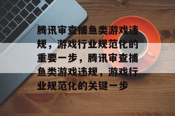 腾讯审查捕鱼类游戏违规,游戏行业规范化的重要一步,腾讯审查捕鱼类游戏违规,游戏行业规范化的关键一步 腾讯审查捕鱼类游戏违规,游戏行业规范化的重要一步,腾讯审查捕鱼类游戏违规,游戏行业规范化的关键一步