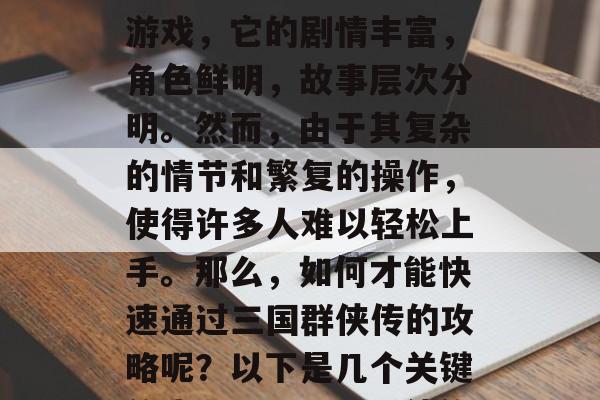 三国群侠传是一款高度扣人心弦的三国题材的游戏,它的剧情丰富,角色鲜明,故事层次分明。然而,由于其复杂的情节和繁复的操作,使得许多人难以轻松上手。那么,如何才能快速通过三国群侠传的攻略呢?以下是几个关键的步骤。,三国群侠传攻略,新手入门指南 三国群侠传是一款高度扣人心弦的三国题材的游戏,它的剧情丰富,角色鲜明,故事层次分明。然而,由于其复杂的情节和繁复的操作,使得许多人难以轻松上手。那么,如何才能快速通过三国群侠传的攻略呢?以下是几个关键的步骤。,三国群侠传攻略,新手入门指南