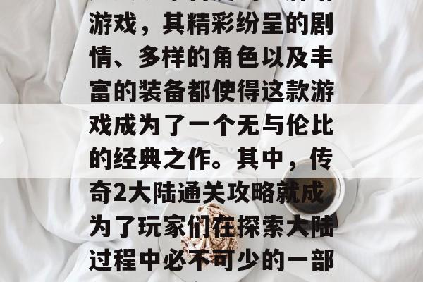 传奇2大陆是一款深受广大玩家喜爱的卡牌塔游戏,其精彩纷呈的剧情、多样的角色以及丰富的装备都使得这款游戏成为了一个无与伦比的经典之作。其中,传奇2大陆通关攻略就成为了玩家们在探索大陆过程中必不可少的一部分。,传奇2大陆通关攻略 传奇2大陆是一款深受广大玩家喜爱的卡牌塔游戏,其精彩纷呈的剧情、多样的角色以及丰富的装备都使得这款游戏成为了一个无与伦比的经典之作。其中,传奇2大陆通关攻略就成为了玩家们在探索大陆过程中必不可少的一部分。,传奇2大陆通关攻略