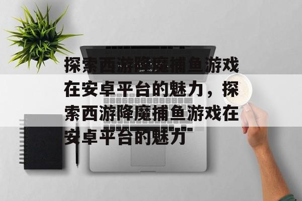 探索西游降魔捕鱼游戏在安卓平台的魅力,探索西游降魔捕鱼游戏在安卓平台的魅力 探索西游降魔捕鱼游戏在安卓平台的魅力,探索西游降魔捕鱼游戏在安卓平台的魅力
