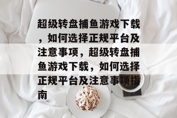 超级转盘捕鱼游戏下载，如何选择正规平台及注意事项，超级转盘捕鱼游戏下载，如何选择正规平台及注意事项指南