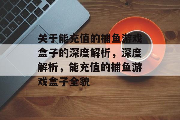 关于能充值的捕鱼游戏盒子的深度解析,深度解析,能充值的捕鱼游戏盒子全貌 关于能充值的捕鱼游戏盒子的深度解析,深度解析,能充值的捕鱼游戏盒子全貌