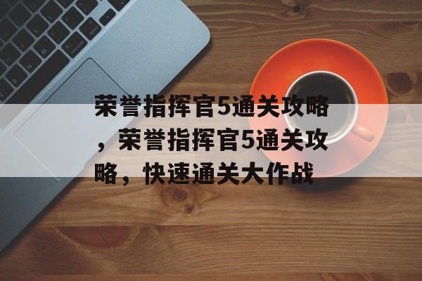 荣誉指挥官5通关攻略,荣誉指挥官5通关攻略,快速通关大作战 荣誉指挥官5通关攻略,荣誉指挥官5通关攻略,快速通关大作战