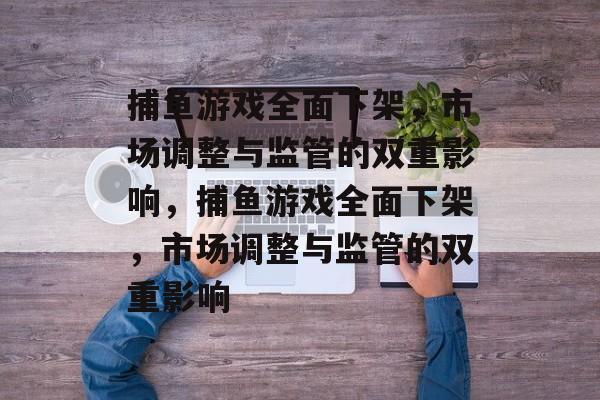 捕鱼游戏全面下架,市场调整与监管的双重影响,捕鱼游戏全面下架,市场调整与监管的双重影响 捕鱼游戏全面下架,市场调整与监管的双重影响,捕鱼游戏全面下架,市场调整与监管的双重影响