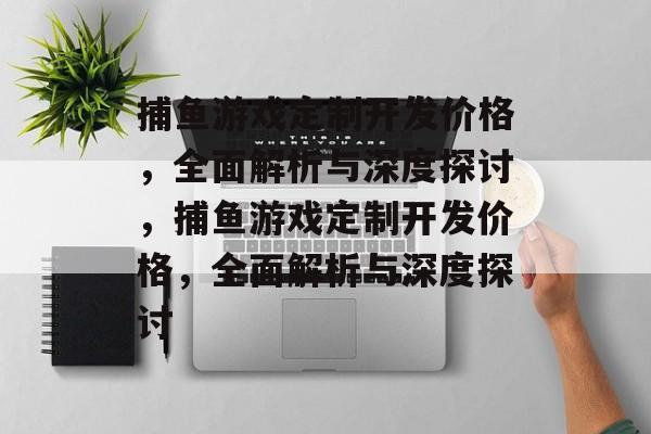捕鱼游戏定制开发价格,全面解析与深度探讨,捕鱼游戏定制开发价格,全面解析与深度探讨 捕鱼游戏定制开发价格,全面解析与深度探讨,捕鱼游戏定制开发价格,全面解析与深度探讨