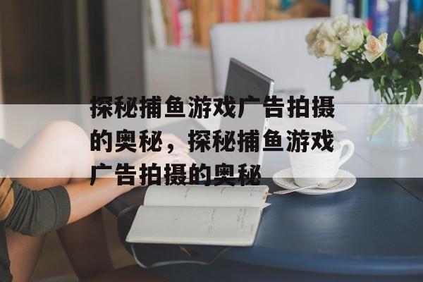 探秘捕鱼游戏广告拍摄的奥秘,探秘捕鱼游戏广告拍摄的奥秘 探秘捕鱼游戏广告拍摄的奥秘,探秘捕鱼游戏广告拍摄的奥秘