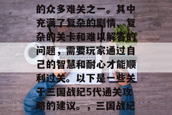 三国战纪5代通关攻略是玩家们在游戏中挑战的众多难关之一。其中充满了复杂的剧情、复杂的关卡和难以解答的问题,需要玩家通过自己的智慧和耐心才能顺利过关。以下是一些关于三国战纪5代通关攻略的建议。,三国战纪五代通关攻略,全程解析,轻松过关 三国战纪5代通关攻略是玩家们在游戏中挑战的众多难关之一。其中充满了复杂的剧情、复杂的关卡和难以解答的问题,需要玩家通过自己的智慧和耐心才能顺利过关。以下是一些关于三国战纪5代通关攻略的建议。,三国战纪五代通关攻略,全程解析,轻松过关
