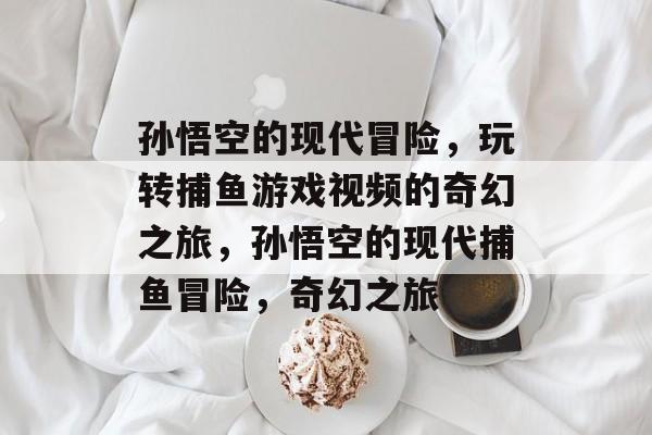 孙悟空的现代冒险,玩转捕鱼游戏视频的奇幻之旅,孙悟空的现代捕鱼冒险,奇幻之旅 孙悟空的现代冒险,玩转捕鱼游戏视频的奇幻之旅,孙悟空的现代捕鱼冒险,奇幻之旅