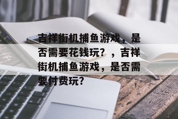 吉祥街机捕鱼游戏,是否需要花钱玩?,吉祥街机捕鱼游戏,是否需要付费玩? 吉祥街机捕鱼游戏,是否需要花钱玩?,吉祥街机捕鱼游戏,是否需要付费玩?