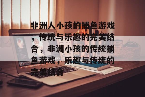 非洲人小孩的捕鱼游戏，传统与乐趣的完美结合，非洲小孩的传统捕鱼游戏，乐趣与传统的完美结合