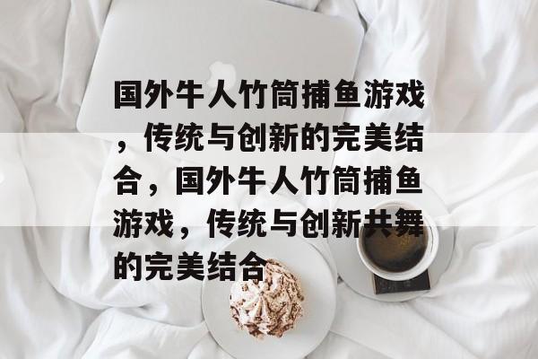 国外牛人竹筒捕鱼游戏,传统与创新的完美结合,国外牛人竹筒捕鱼游戏,传统与创新共舞的完美结合 国外牛人竹筒捕鱼游戏,传统与创新的完美结合,国外牛人竹筒捕鱼游戏,传统与创新共舞的完美结合