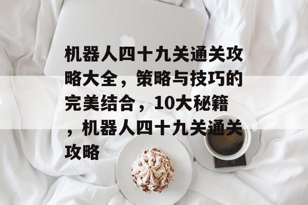 机器人四十九关通关攻略大全，策略与技巧的完美结合，10大秘籍，机器人四十九关通关攻略