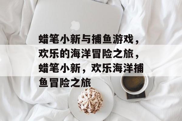 蜡笔小新与捕鱼游戏,欢乐的海洋冒险之旅,蜡笔小新,欢乐海洋捕鱼冒险之旅 蜡笔小新与捕鱼游戏,欢乐的海洋冒险之旅,蜡笔小新,欢乐海洋捕鱼冒险之旅