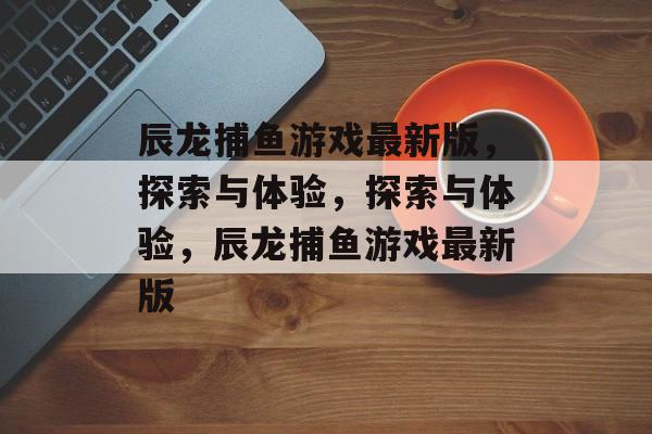 辰龙捕鱼游戏最新版,探索与体验,探索与体验,辰龙捕鱼游戏最新版 辰龙捕鱼游戏最新版,探索与体验,探索与体验,辰龙捕鱼游戏最新版