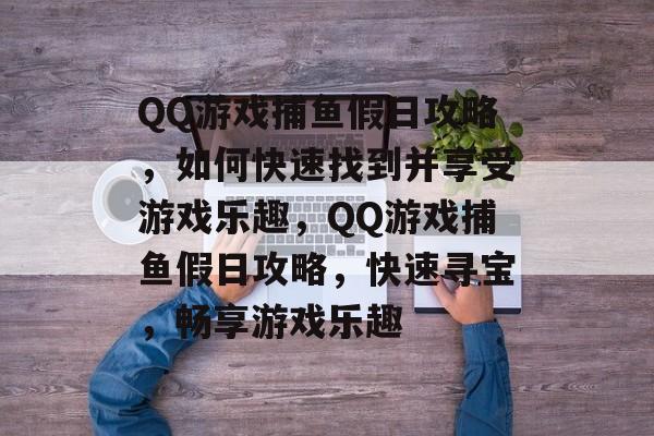 QQ游戏捕鱼假日攻略,如何快速找到并享受游戏乐趣,QQ游戏捕鱼假日攻略,快速寻宝,畅享游戏乐趣 QQ游戏捕鱼假日攻略,如何快速找到并享受游戏乐趣,QQ游戏捕鱼假日攻略,快速寻宝,畅享游戏乐趣