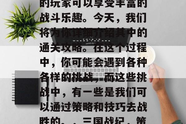 三国战纪战神系列游戏的玩家可以享受丰富的战斗乐趣。今天,我们将为你详细介绍其中的通关攻略。在这个过程中,你可能会遇到各种各样的挑战,而这些挑战中,有一些是我们可以通过策略和技巧去战胜的。,三国战纪,策略挑战排行榜 三国战纪战神系列游戏的玩家可以享受丰富的战斗乐趣。今天,我们将为你详细介绍其中的通关攻略。在这个过程中,你可能会遇到各种各样的挑战,而这些挑战中,有一些是我们可以通过策略和技巧去战胜的。,三国战纪,策略挑战排行榜