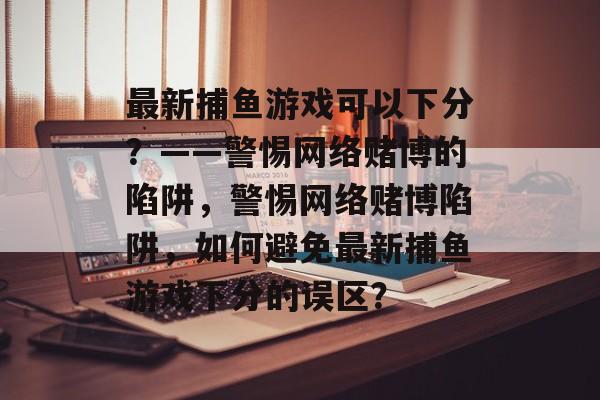 最新捕鱼游戏可以下分?——警惕网络赌博的陷阱,警惕网络赌博陷阱,如何避免最新捕鱼游戏下分的误区? 最新捕鱼游戏可以下分?——警惕网络赌博的陷阱,警惕网络赌博陷阱,如何避免最新捕鱼游戏下分的误区?