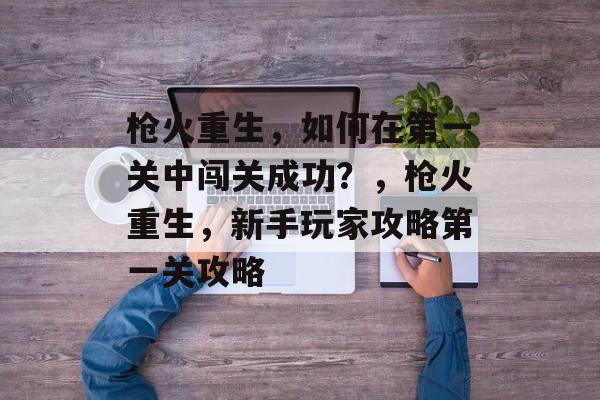枪火重生,如何在第一关中闯关成功?,枪火重生,新手玩家攻略第一关攻略 枪火重生,如何在第一关中闯关成功?,枪火重生,新手玩家攻略第一关攻略