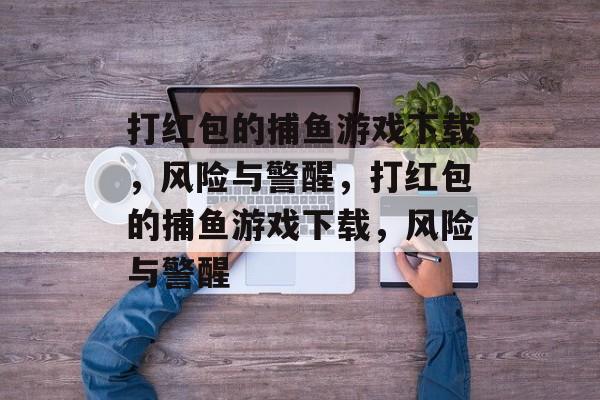 打红包的捕鱼游戏下载,风险与警醒,打红包的捕鱼游戏下载,风险与警醒 打红包的捕鱼游戏下载,风险与警醒,打红包的捕鱼游戏下载,风险与警醒