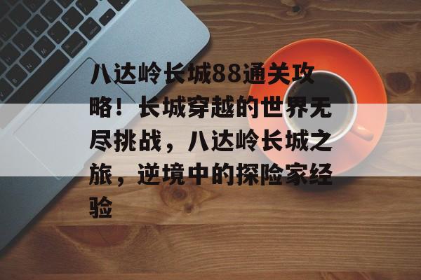 八达岭长城88通关攻略!长城穿越的世界无尽挑战,八达岭长城之旅,逆境中的探险家经验 八达岭长城88通关攻略!长城穿越的世界无尽挑战,八达岭长城之旅,逆境中的探险家经验