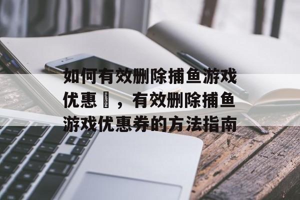 如何有效删除捕鱼游戏优惠劵,有效删除捕鱼游戏优惠券的方法指南 如何有效删除捕鱼游戏优惠劵,有效删除捕鱼游戏优惠券的方法指南
