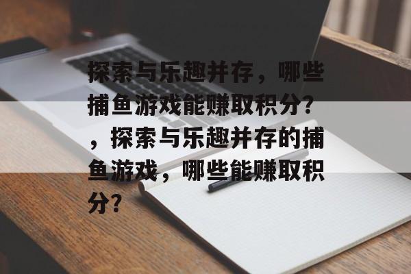 探索与乐趣并存,哪些捕鱼游戏能赚取积分?,探索与乐趣并存的捕鱼游戏,哪些能赚取积分? 探索与乐趣并存,哪些捕鱼游戏能赚取积分?,探索与乐趣并存的捕鱼游戏,哪些能赚取积分?