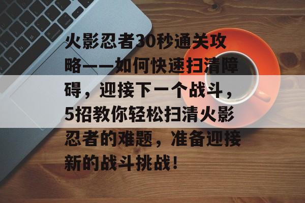 火影忍者30秒通关攻略——如何快速扫清障碍,迎接下一个战斗,5招教你轻松扫清火影忍者的难题,准备迎接新的战斗挑战! 火影忍者30秒通关攻略——如何快速扫清障碍,迎接下一个战斗,5招教你轻松扫清火影忍者的难题,准备迎接新的战斗挑战!