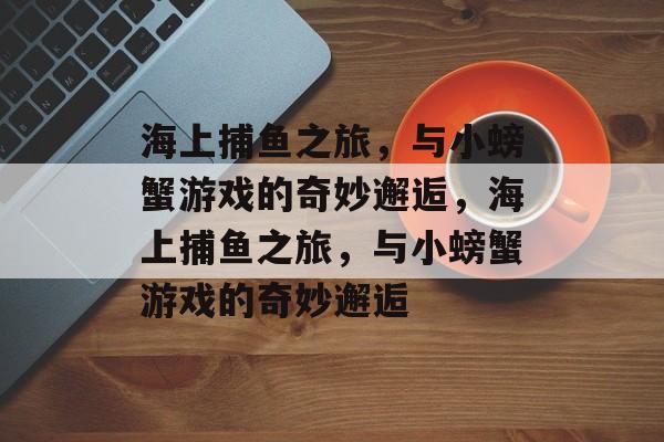 海上捕鱼之旅,与小螃蟹游戏的奇妙邂逅,海上捕鱼之旅,与小螃蟹游戏的奇妙邂逅 海上捕鱼之旅,与小螃蟹游戏的奇妙邂逅,海上捕鱼之旅,与小螃蟹游戏的奇妙邂逅