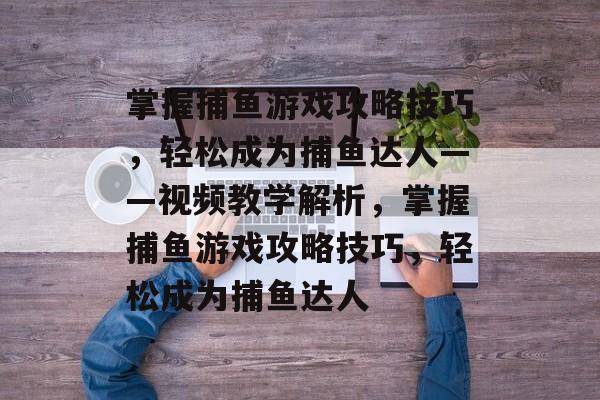 掌握捕鱼游戏攻略技巧,轻松成为捕鱼达人——视频教学解析,掌握捕鱼游戏攻略技巧,轻松成为捕鱼达人 掌握捕鱼游戏攻略技巧,轻松成为捕鱼达人——视频教学解析,掌握捕鱼游戏攻略技巧,轻松成为捕鱼达人