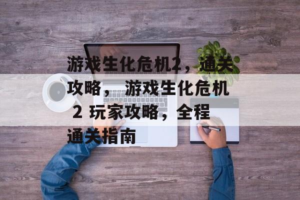 游戏生化危机2,通关攻略, 游戏生化危机 2 玩家攻略,全程通关指南 游戏生化危机2,通关攻略, 游戏生化危机 2 玩家攻略,全程通关指南